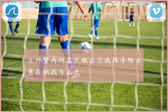 主帅赞冉珂嘉天赋出众选择泽维尔意在挑战与成长