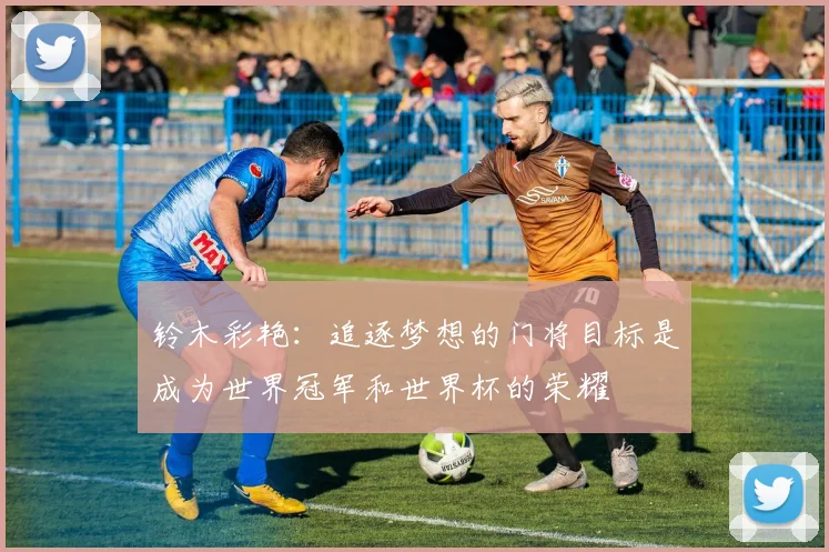 铃木彩艳：追逐梦想的门将目标是成为世界冠军和世界杯的荣耀