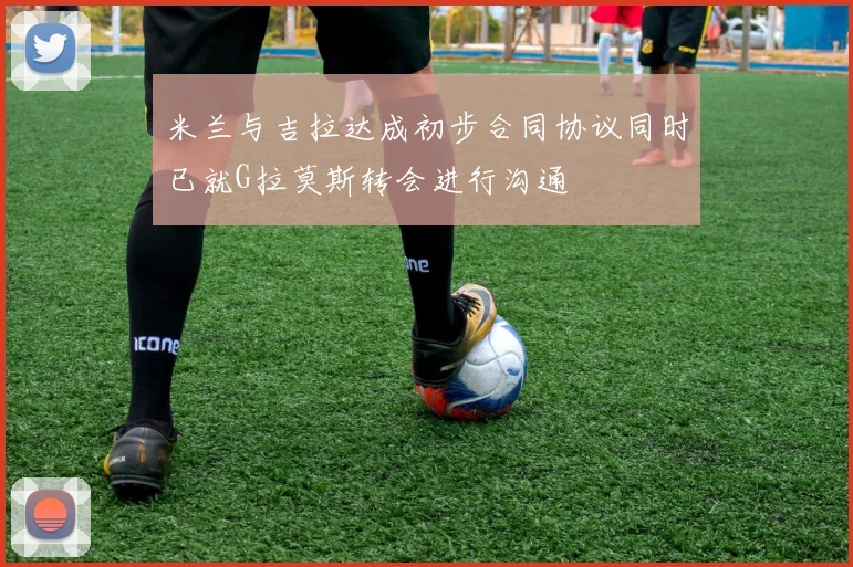 米兰与吉拉达成初步合同协议同时已就G拉莫斯转会进行沟通