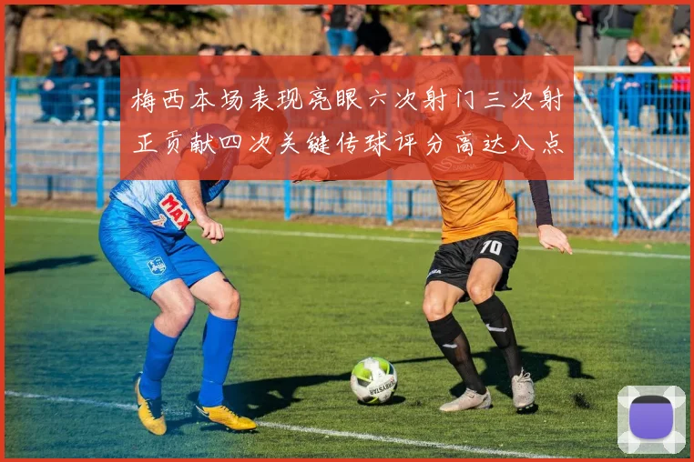 梅西本场表现亮眼六次射门三次射正贡献四次关键传球评分高达八点三分