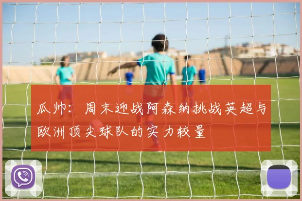 瓜帅：周末迎战阿森纳挑战英超与欧洲顶尖球队的实力较量
