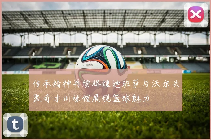 传承精神再续辉煌迪班萨与沃尔共聚奇才训练馆展现篮球魅力