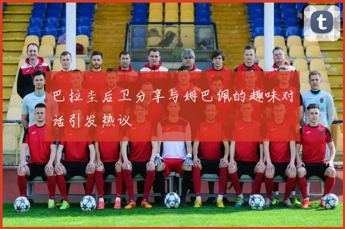 巴拉圭后卫分享与姆巴佩的趣味对话引发热议