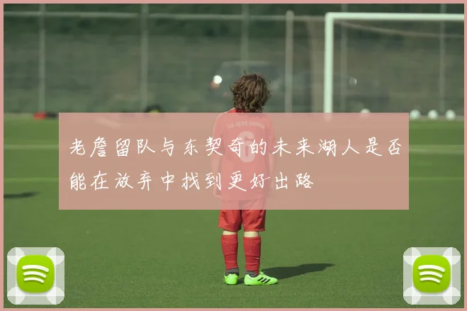 老詹留队与东契奇的未来湖人是否能在放弃中找到更好出路