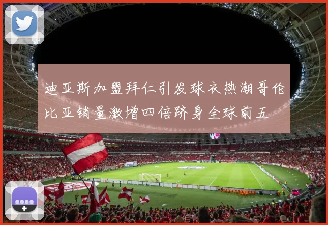 迪亚斯加盟拜仁引发球衣热潮哥伦比亚销量激增四倍跻身全球前五