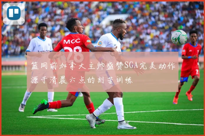 篮网前加拿大主帅盛赞SGA完美动作源于清晨六点的刻苦训练