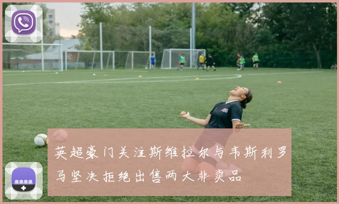 英超豪门关注斯维拉尔与韦斯利罗马坚决拒绝出售两大非卖品