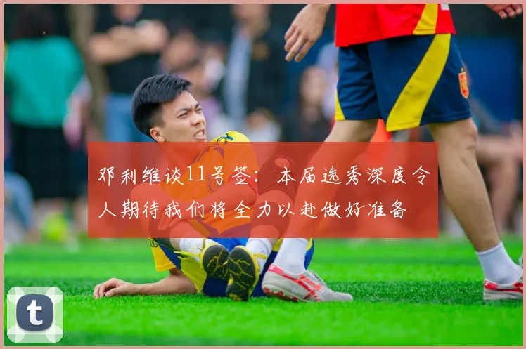 邓利维谈11号签：本届选秀深度令人期待我们将全力以赴做好准备