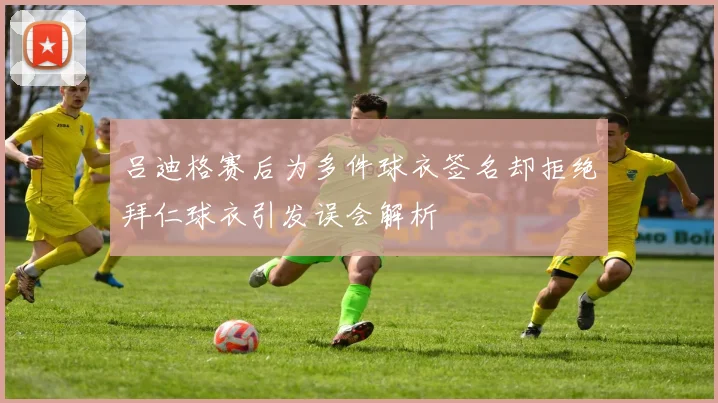 吕迪格赛后为多件球衣签名却拒绝拜仁球衣引发误会解析