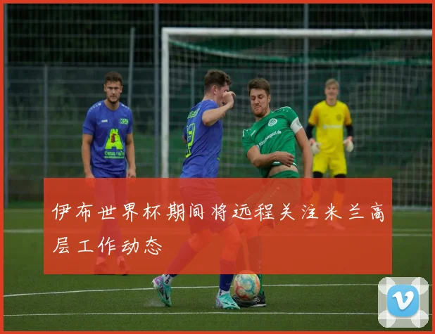 伊布世界杯期间将远程关注米兰高层工作动态