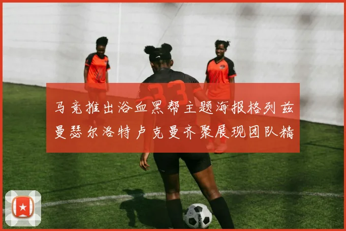 马竞推出浴血黑帮主题海报格列兹曼瑟尔洛特卢克曼齐聚展现团队精神