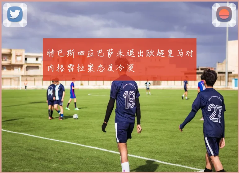 特巴斯回应巴萨未退出欧超皇马对内格雷拉案态度冷漠