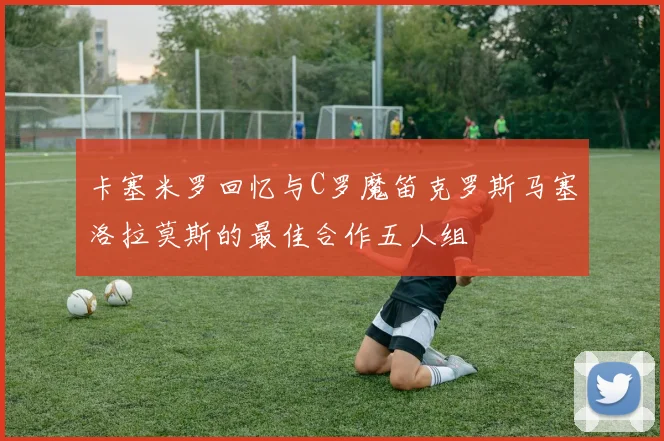 卡塞米罗回忆与C罗魔笛克罗斯马塞洛拉莫斯的最佳合作五人组