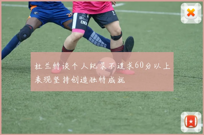 杜兰特谈个人纪录不追求60分以上表现坚持创造独特成就