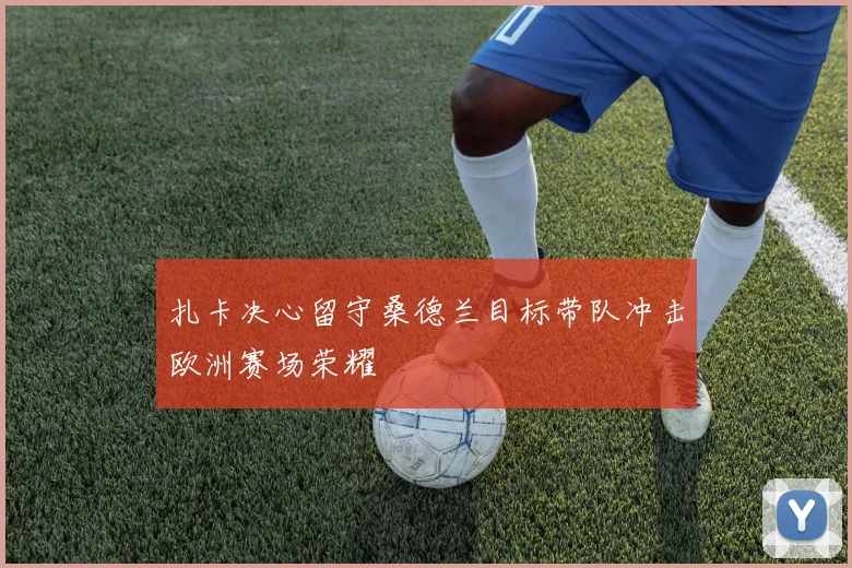 扎卡决心留守桑德兰目标带队冲击欧洲赛场荣耀