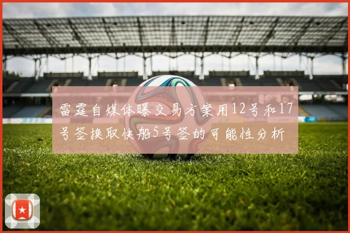 雷霆自媒体曝交易方案用12号和17号签换取快船5号签的可能性分析