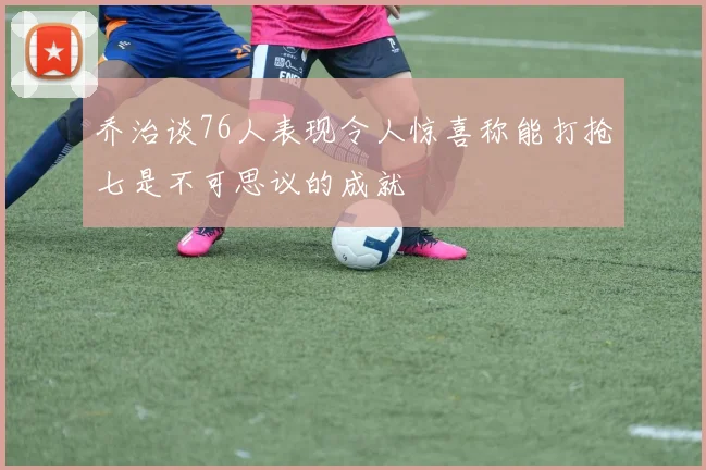 乔治谈76人表现令人惊喜称能打抢七是不可思议的成就