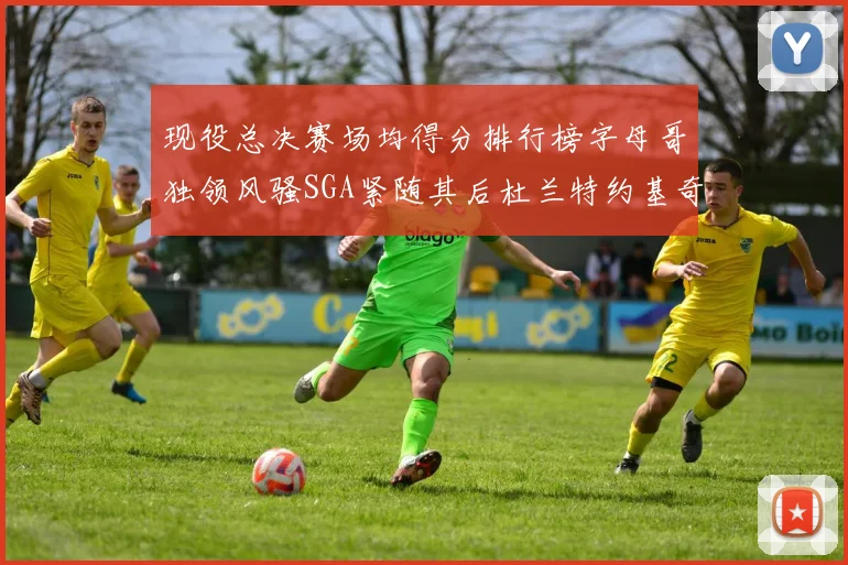 现役总决赛场均得分排行榜字母哥独领风骚SGA紧随其后杜兰特约基奇东契奇争夺第三