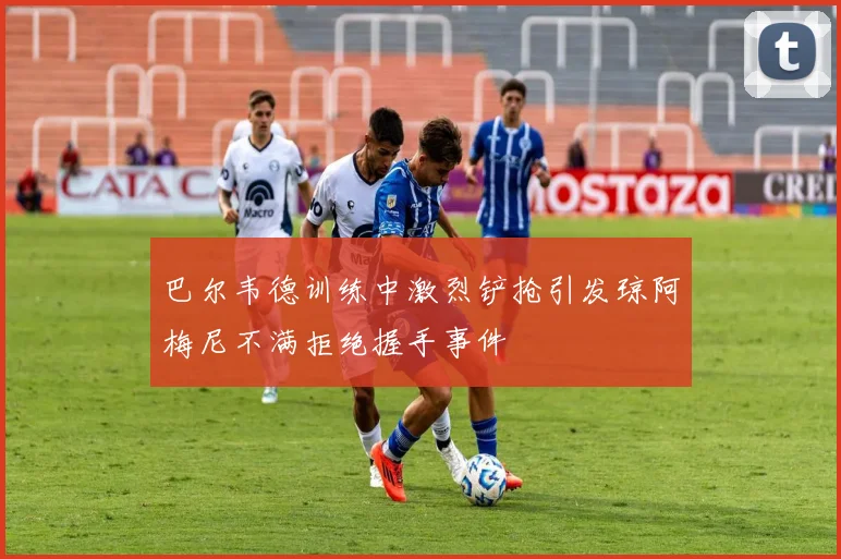 巴尔韦德训练中激烈铲抢引发琼阿梅尼不满拒绝握手事件
