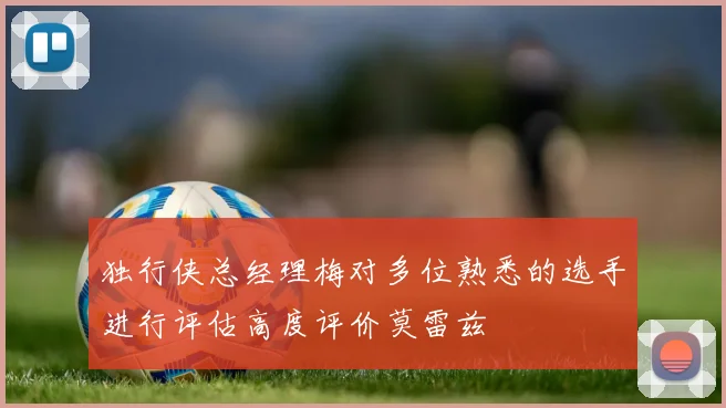 独行侠总经理梅对多位熟悉的选手进行评估高度评价莫雷兹