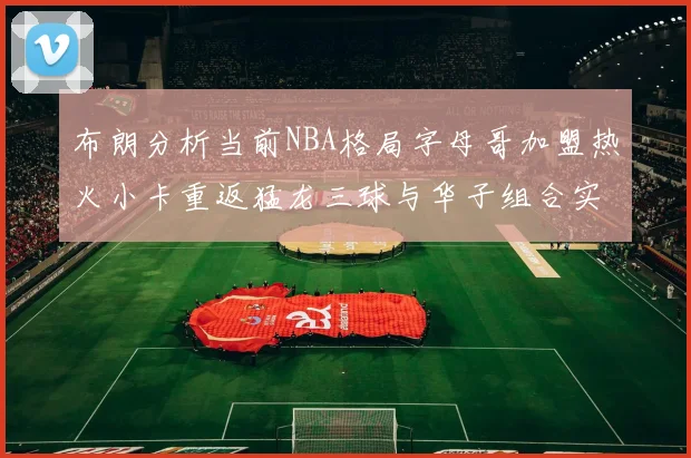 布朗分析当前NBA格局字母哥加盟热火小卡重返猛龙三球与华子组合实力强劲