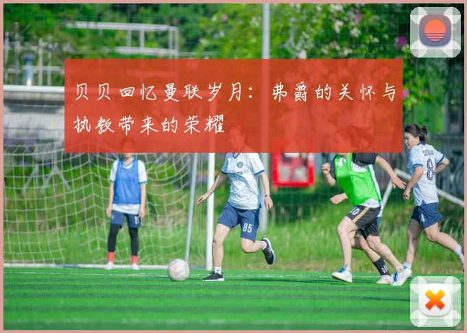 贝贝回忆曼联岁月：弗爵的关怀与执教带来的荣耀