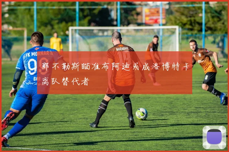 那不勒斯瞄准布阿迪或成洛博特卡离队替代者