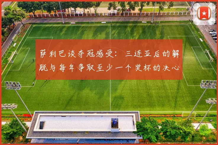 萨利巴谈夺冠感受：三连亚后的解脱与每年争取至少一个奖杯的决心