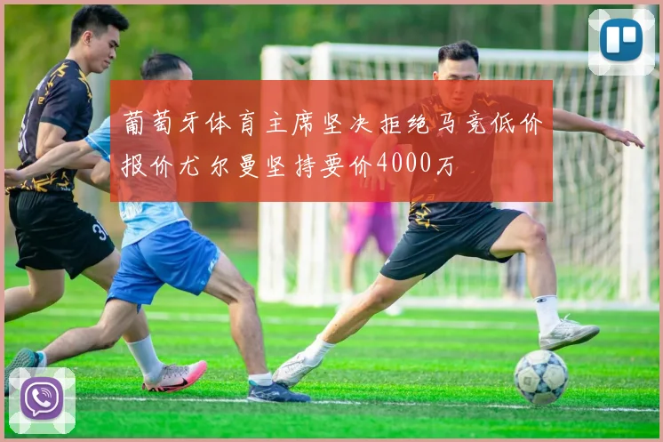 葡萄牙体育主席坚决拒绝马竞低价报价尤尔曼坚持要价4000万
