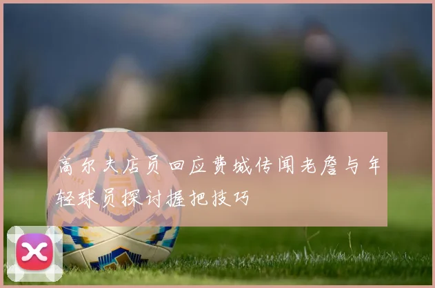 高尔夫店员回应费城传闻老詹与年轻球员探讨握把技巧