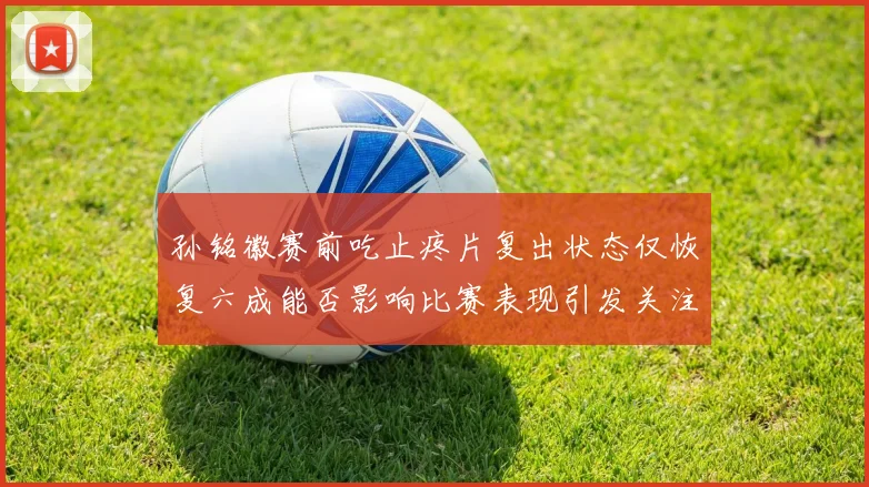 孙铭徽赛前吃止疼片复出状态仅恢复六成能否影响比赛表现引发关注