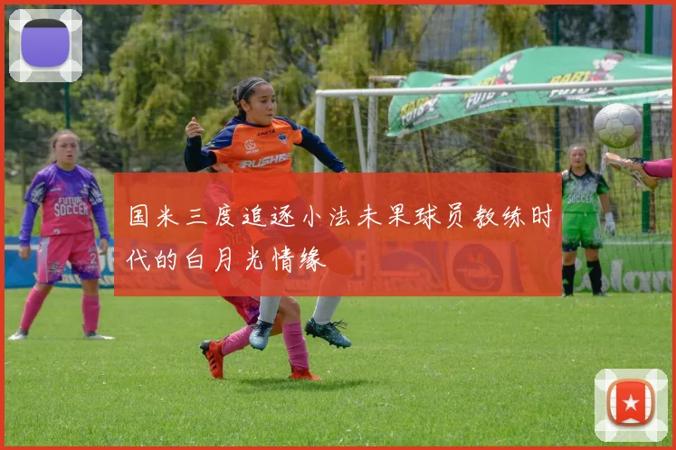 国米三度追逐小法未果球员教练时代的白月光情缘