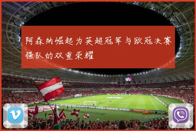 阿森纳崛起为英超冠军与欧冠决赛强队的双重荣耀