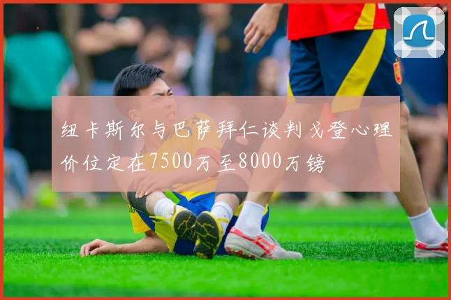 纽卡斯尔与巴萨拜仁谈判戈登心理价位定在7500万至8000万镑