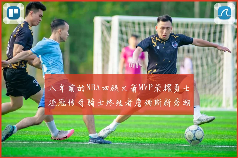 八年前的NBA回顾火箭MVP荣耀勇士连冠传奇骑士终结者詹姆斯新秀潮流涌动