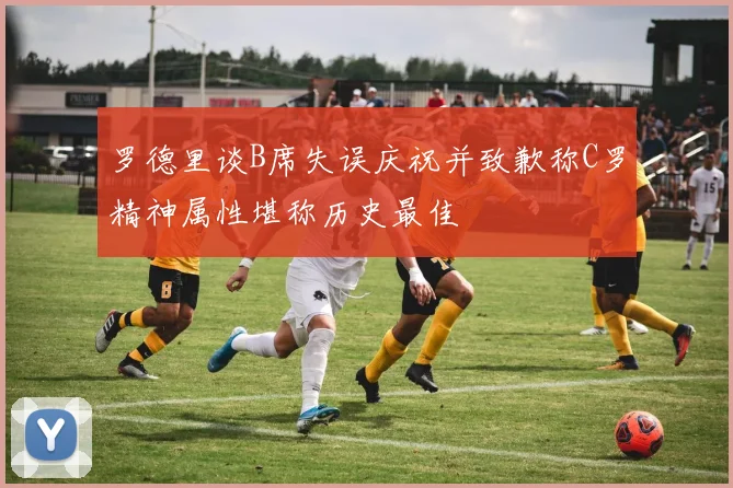 罗德里谈B席失误庆祝并致歉称C罗精神属性堪称历史最佳